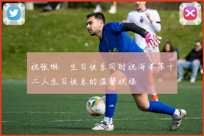 祝张琳芃生日快乐同时祝海港第十二人生日快乐的温馨祝福