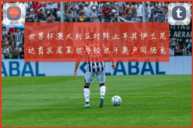 世界杯澳大利亚对阵土耳其伊兰昆达首发居莱尔与恰尔汗奥卢同场竞技
