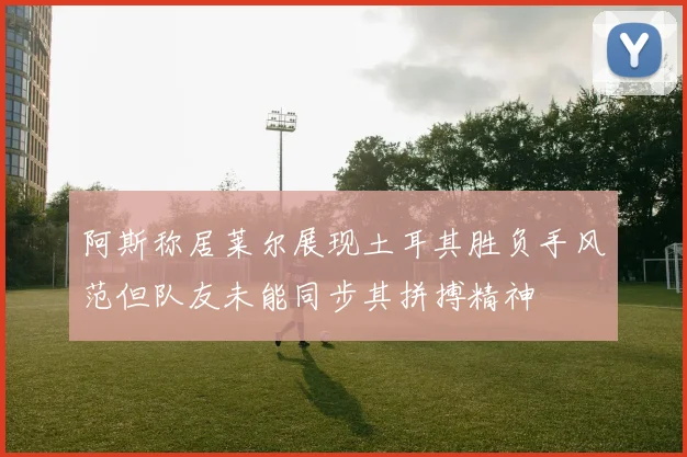 阿斯称居莱尔展现土耳其胜负手风范但队友未能同步其拼搏精神
