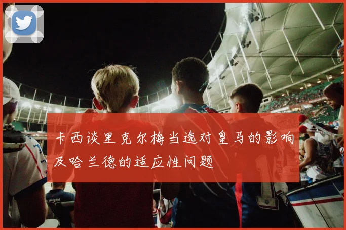 卡西谈里克尔梅当选对皇马的影响及哈兰德的适应性问题