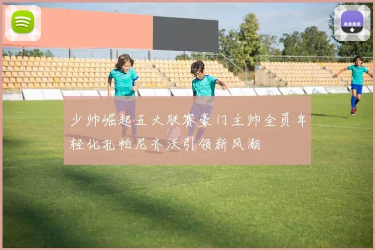 少帅崛起五大联赛豪门主帅全员年轻化孔帕尼齐沃引领新风潮