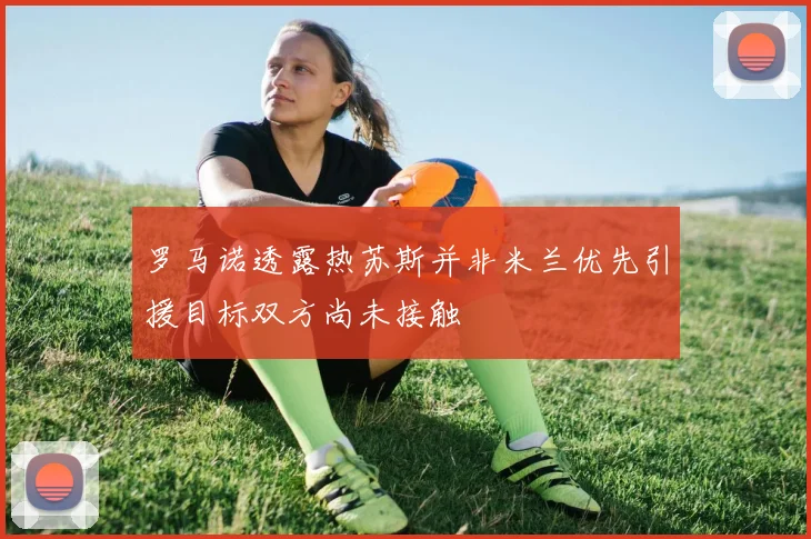 罗马诺透露热苏斯并非米兰优先引援目标双方尚未接触
