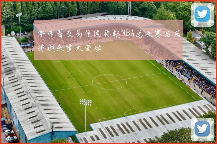 字母哥交易传闻再起NBA总决赛后或将迎来重大变动