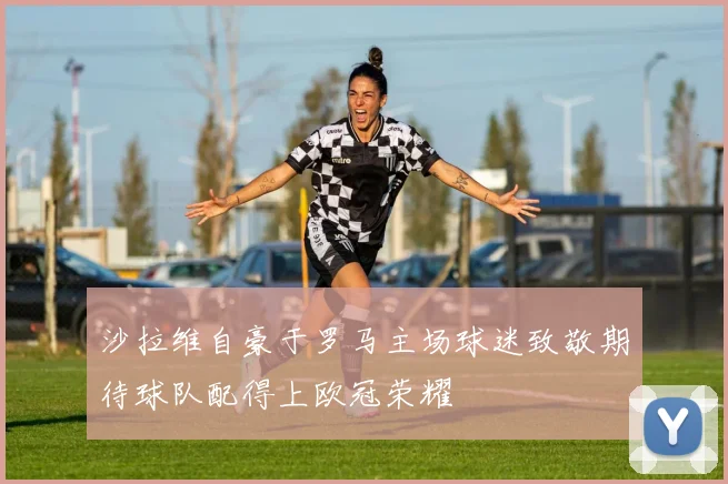 沙拉维自豪于罗马主场球迷致敬期待球队配得上欧冠荣耀