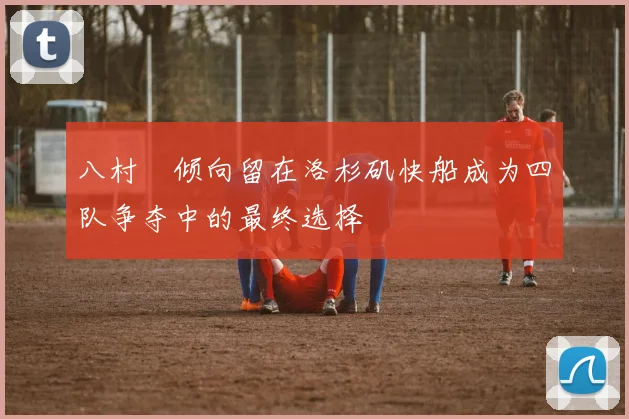 八村塁倾向留在洛杉矶快船成为四队争夺中的最终选择