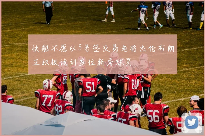 快船不愿以5号签交易老将杰伦布朗正积极试训多位新秀球员