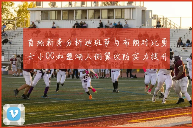 首轮新秀分析迪班萨与布朗对比勇士小OG加盟湖人侧翼攻防实力提升