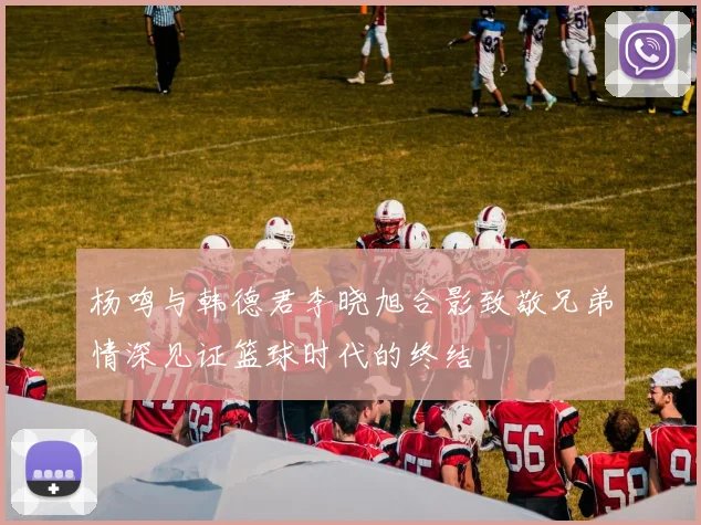 杨鸣与韩德君李晓旭合影致敬兄弟情深见证篮球时代的终结