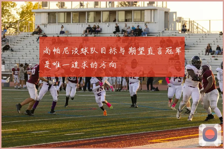 尚帕尼谈球队目标与期望直言冠军是唯一追求的方向